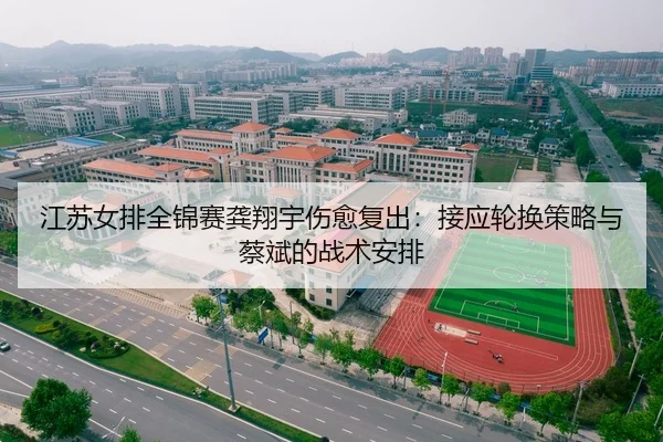 江苏女排全锦赛龚翔宇伤愈复出：接应轮换策略与蔡斌的战术安排