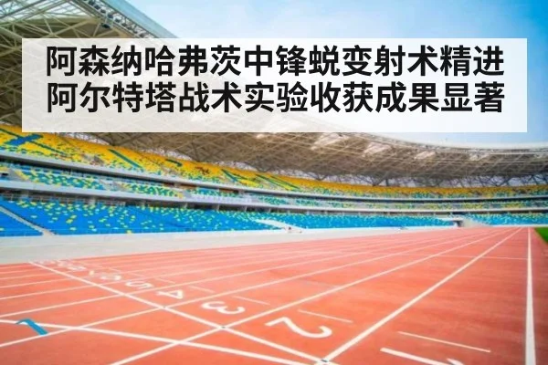 阿森纳哈弗茨中锋蜕变射术精进阿尔特塔战术实验收获成果显著