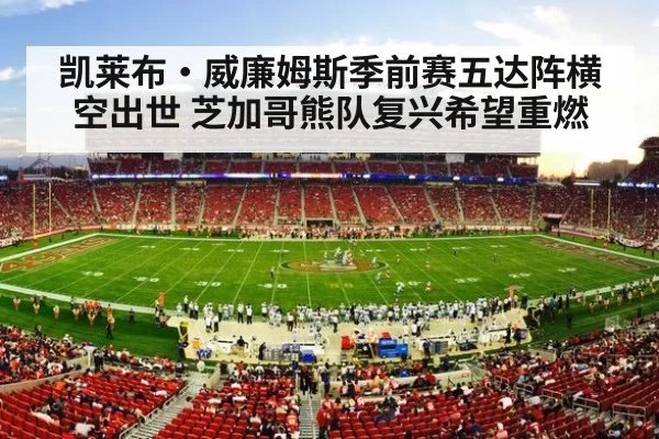凯莱布·威廉姆斯季前赛五达阵横空出世 芝加哥熊队复兴希望重燃