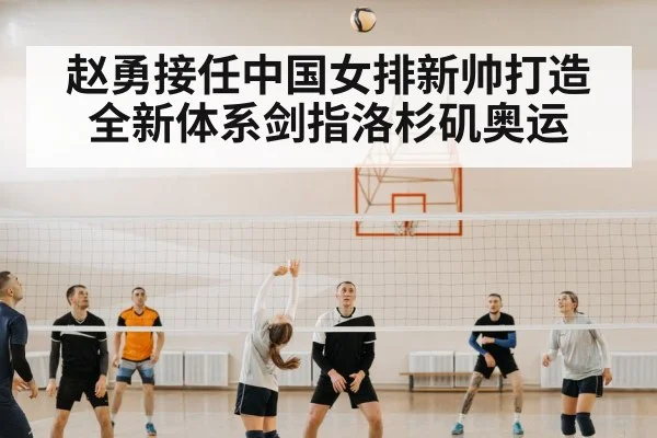 赵勇接任中国女排新帅打造全新体系剑指洛杉矶奥运