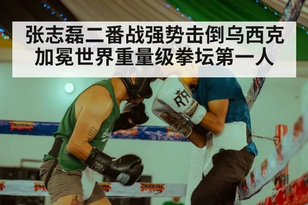 张志磊二番战强势击倒乌西克加冕世界重量级拳坛第一人